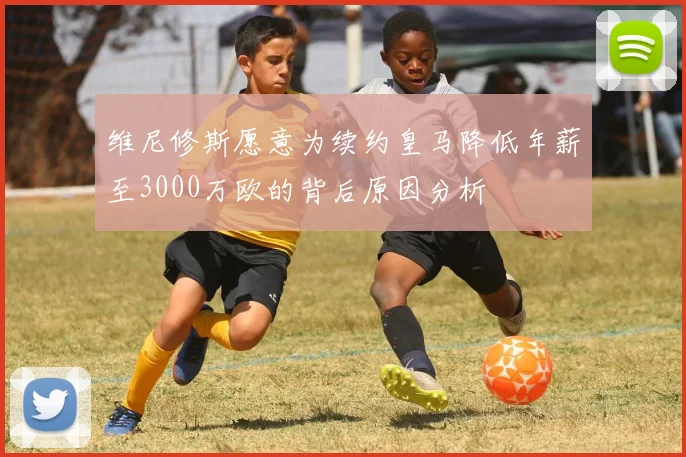维尼修斯愿意为续约皇马降低年薪至3000万欧的背后原因分析