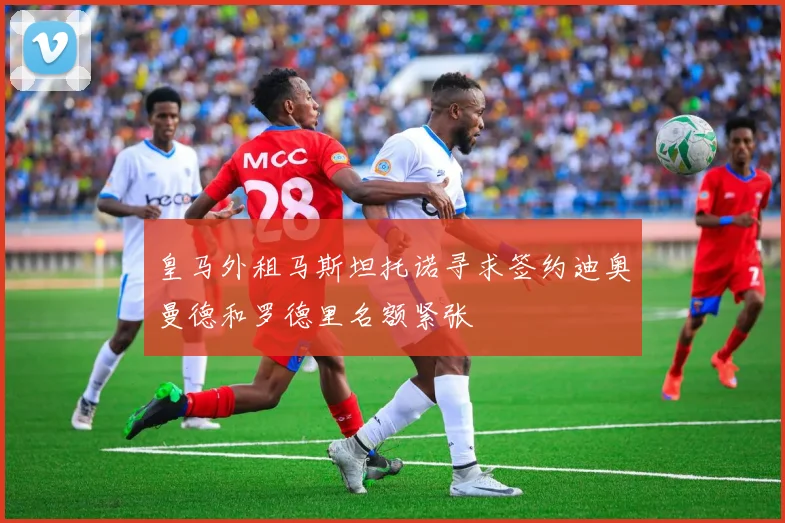 皇马外租马斯坦托诺寻求签约迪奥曼德和罗德里名额紧张