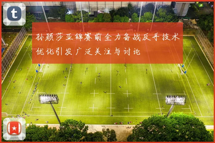 孙颖莎亚锦赛前全力备战反手技术优化引发广泛关注与讨论