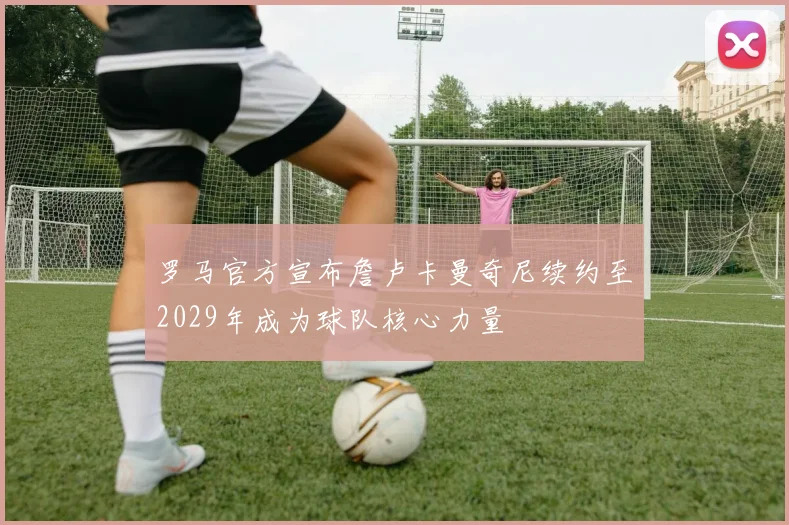 罗马官方宣布詹卢卡曼奇尼续约至2029年成为球队核心力量
