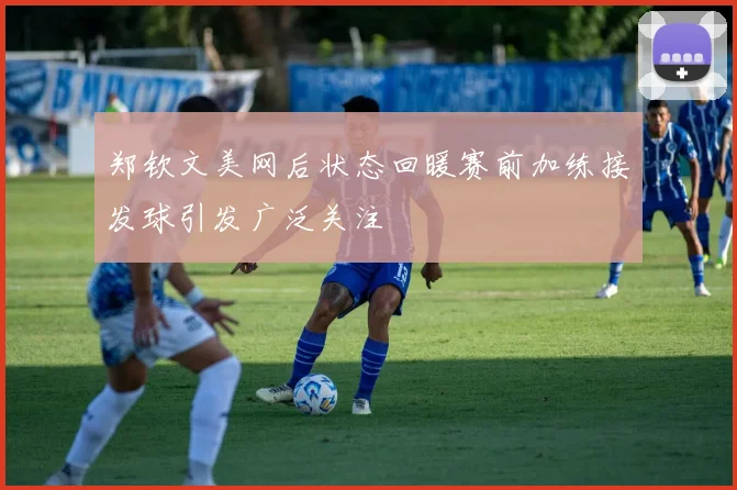 郑钦文美网后状态回暖赛前加练接发球引发广泛关注