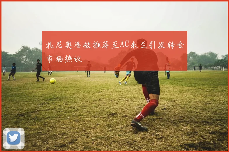 扎尼奥洛被推荐至AC米兰引发转会市场热议